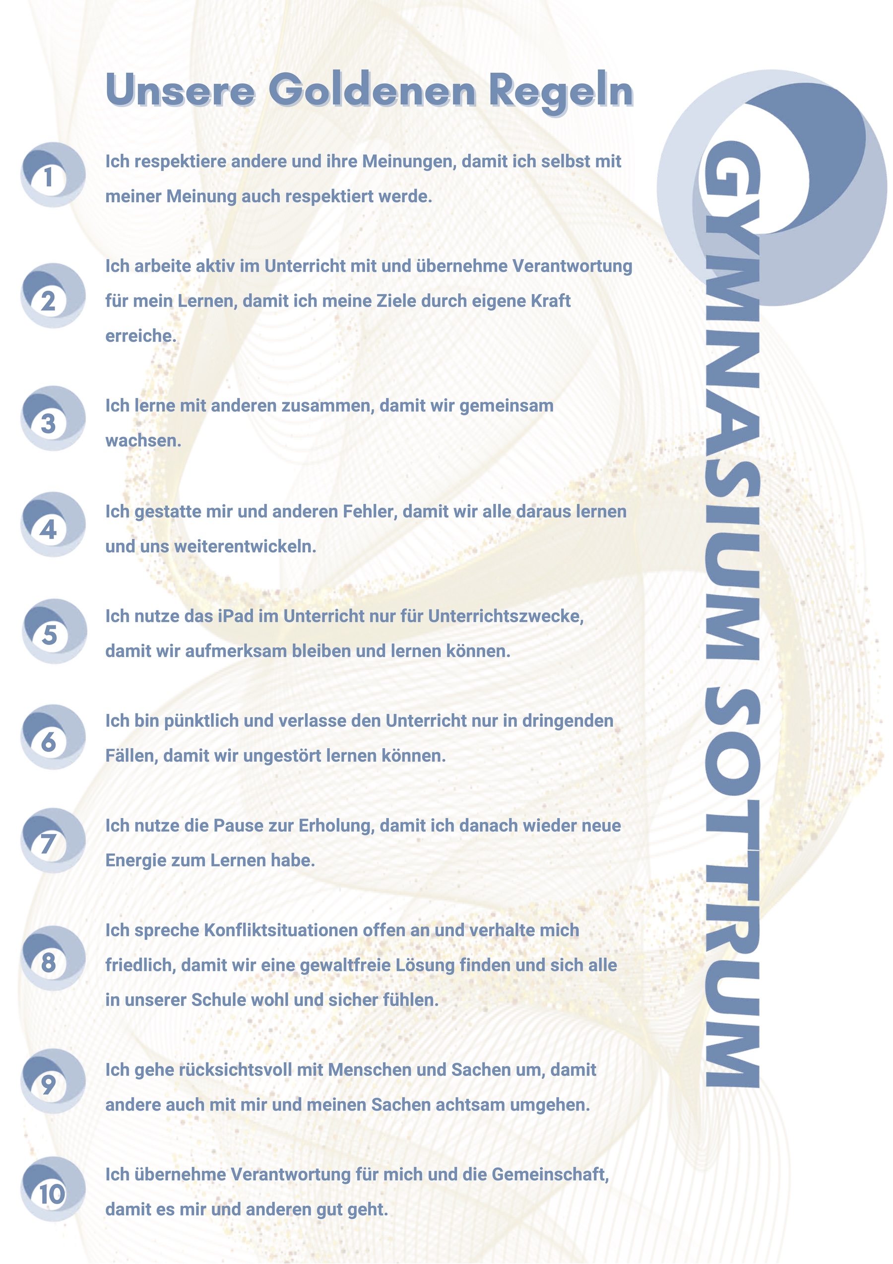 Unsere Goldenen Regeln  Ich respektiere andere und ihre Meinungen, damit ich selbst mit meiner Meinung auch respektiert werde.  Ich arbeite aktiv im Unterricht mit und übernehme Verantwortung für mein Lernen, damit ich meine Ziele durch eigene Kraft erreiche.  Ich lerne mit anderen zusammen, damit wir gemeinsam wachsen.  Ich gestatte mir und anderen Fehler, damit wir alle daraus lernen und uns weiterentwickeln. 5 Ich nutze das iPad im Unterricht nur für Unterrichtszwecke, damit wir aufmerksam bleiben und lernen können.  Ich bin pünktlich und verlasse den Unterricht nur in dringenden Fällen, damit wir ungestört lernen können. 7 Ich nutze die Pause zur Erholung, damit ich danach wieder neue Energie zum Lernen habe. 8 Ich spreche Konfliktsituationen offen an und verhalte mich friedlich, damit wir eine gewaltfreie Lösung finden und sich alle in unserer Schule wohl und sicher fühlen. 9 Ich gehe rücksichtsvoll mit Menschen und Sachen um, damit andere auch mit mir und meinen Sachen achtsam umgehen. 10 Ich übernehme Verantwortung für mich und die Gemeinschaft, damit es mir und anderen gut geht.
